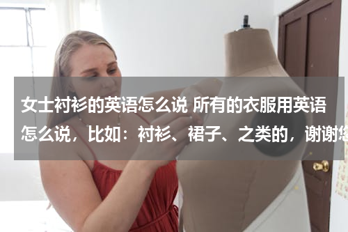 女士衬衫的英语怎么说 所有的衣服用英语怎么说，比如：衬衫、裙子、之类的，谢谢您啦（最好快一点~~~）