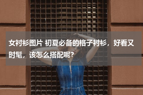 女衬衫图片 初夏必备的格子衬衫，好看又时髦，该怎么搭配呢？