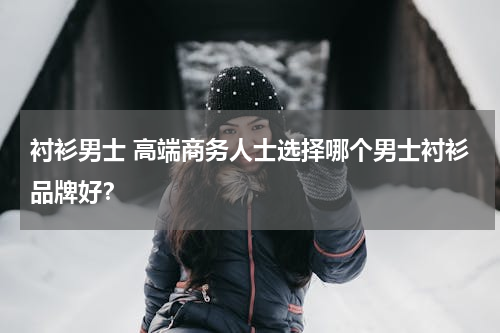 衬衫男士 高端商务人士选择哪个男士衬衫品牌好？