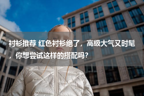 衬衫推荐 红色衬衫绝了，高级大气又时髦，你想尝试这样的搭配吗？