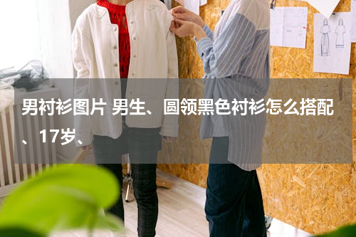 男衬衫图片 男生、圆领黑色衬衫怎么搭配、17岁、