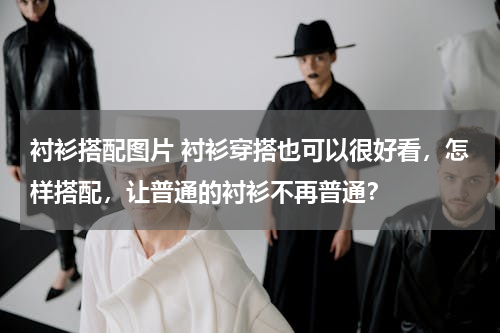 衬衫搭配图片 衬衫穿搭也可以很好看，怎样搭配，让普通的衬衫不再普通？