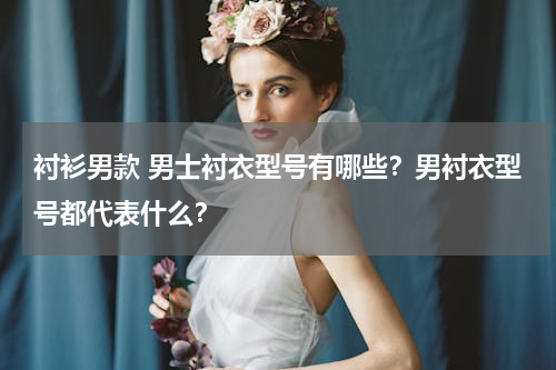 衬衫男款 男士衬衣型号有哪些？男衬衣型号都代表什么？