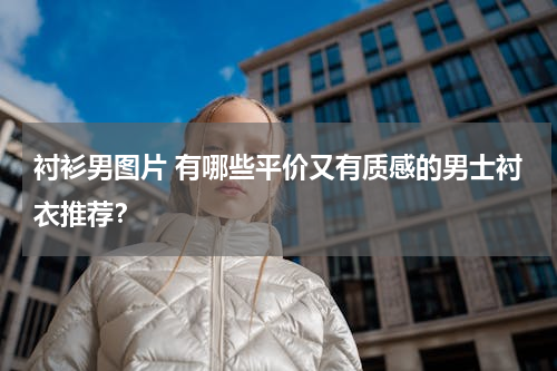 衬衫男图片 有哪些平价又有质感的男士衬衣推荐？