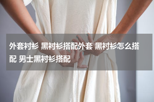 外套衬衫 黑衬衫搭配外套 黑衬衫怎么搭配 男士黑衬衫搭配