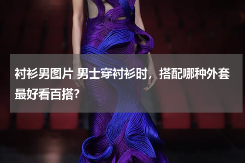 衬衫男图片 男士穿衬衫时，搭配哪种外套最好看百搭？