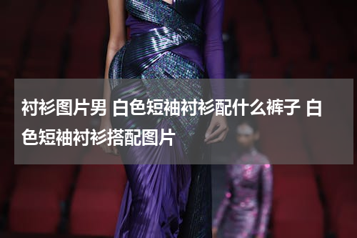 衬衫图片男 白色短袖衬衫配什么裤子 白色短袖衬衫搭配图片
