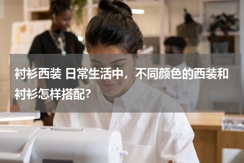 衬衫西装 日常生活中，不同颜色的西装和衬衫怎样搭配？