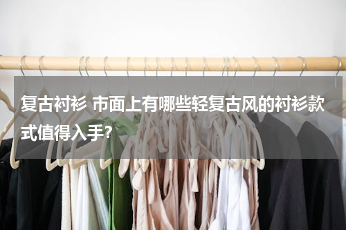 复古衬衫 市面上有哪些轻复古风的衬衫款式值得入手？