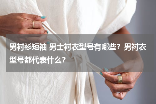 男衬衫短袖 男士衬衣型号有哪些？男衬衣型号都代表什么？