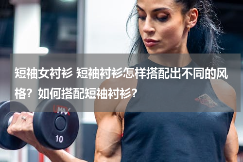 短袖女衬衫 短袖衬衫怎样搭配出不同的风格？如何搭配短袖衬衫？