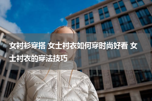 女衬衫穿搭 女士衬衣如何穿时尚好看 女士衬衣的穿法技巧