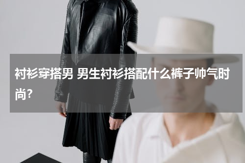 衬衫穿搭男 男生衬衫搭配什么裤子帅气时尚？