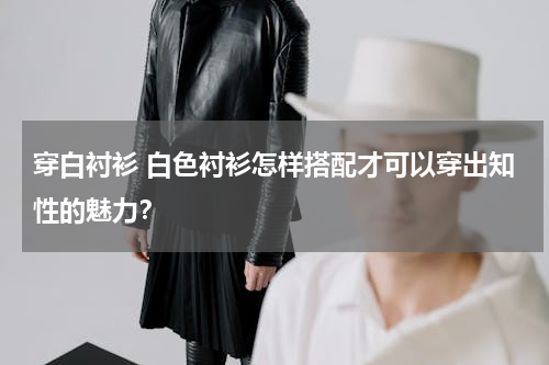 穿白衬衫 白色衬衫怎样搭配才可以穿出知性的魅力？