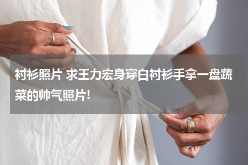 衬衫照片 求王力宏身穿白衬衫手拿一盘蔬菜的帅气照片!