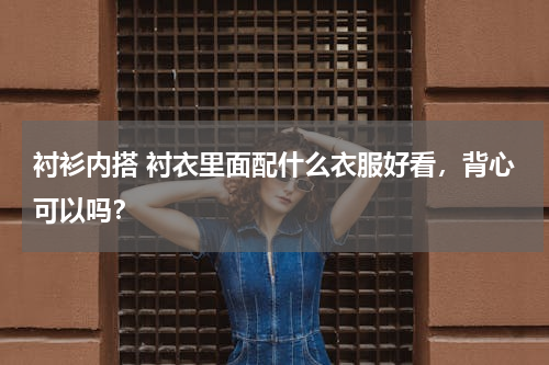 衬衫内搭 衬衣里面配什么衣服好看，背心可以吗？