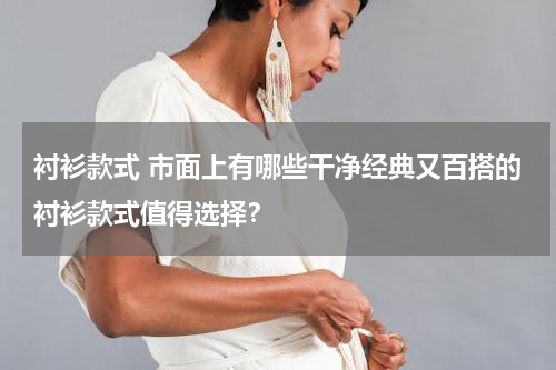 衬衫款式 市面上有哪些干净经典又百搭的衬衫款式值得选择？
