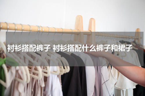 衬衫搭配裤子 衬衫搭配什么裤子和裙子