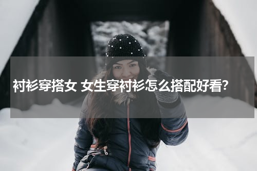 衬衫穿搭女 女生穿衬衫怎么搭配好看？