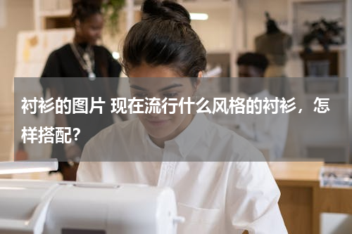 衬衫的图片 现在流行什么风格的衬衫，怎样搭配？