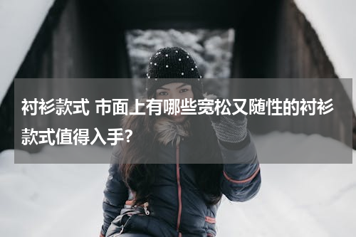 衬衫款式 市面上有哪些宽松又随性的衬衫款式值得入手？