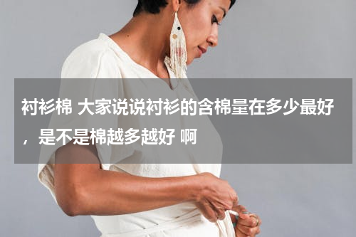 衬衫棉 大家说说衬衫的含棉量在多少最好，是不是棉越多越好 啊