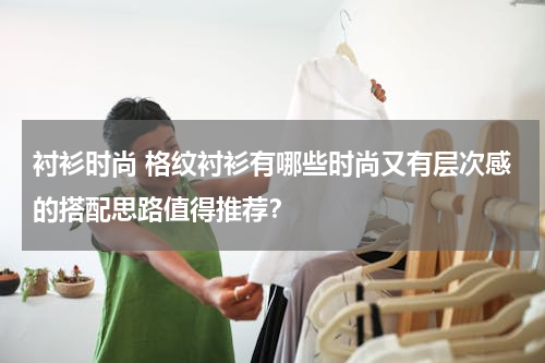 衬衫时尚 格纹衬衫有哪些时尚又有层次感的搭配思路值得推荐？