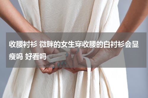 收腰衬衫 微胖的女生穿收腰的白衬衫会显瘦吗 好看吗
