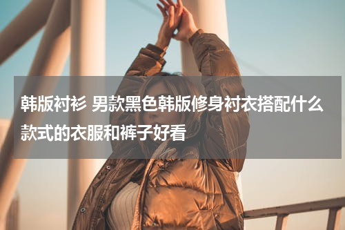 韩版衬衫 男款黑色韩版修身衬衣搭配什么款式的衣服和裤子好看