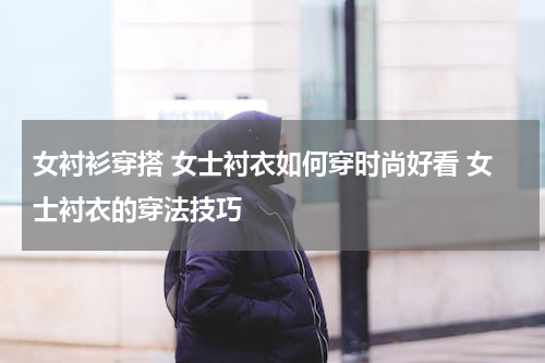 女衬衫穿搭 女士衬衣如何穿时尚好看 女士衬衣的穿法技巧