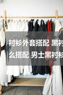 衬衫外套搭配 黑衬衫搭配外套 黑衬衫怎么搭配 男士黑衬衫搭配