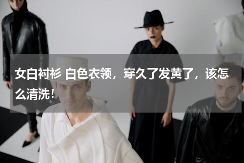 女白衬衫 白色衣领，穿久了发黄了，该怎么清洗！