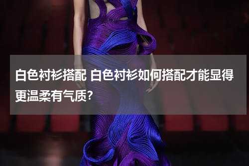 白色衬衫搭配 白色衬衫如何搭配才能显得更温柔有气质？