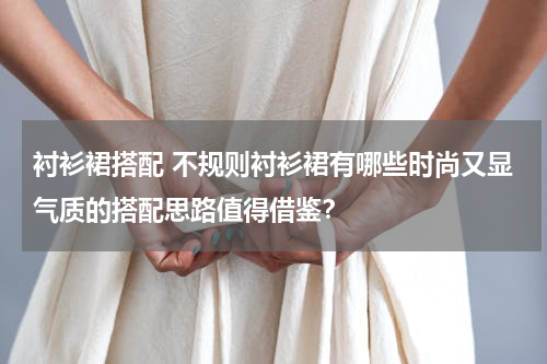 衬衫裙搭配 不规则衬衫裙有哪些时尚又显气质的搭配思路值得借鉴？