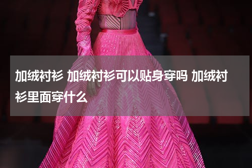 加绒衬衫 加绒衬衫可以贴身穿吗 加绒衬衫里面穿什么