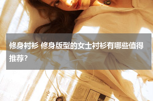 修身衬衫 修身版型的女士衬衫有哪些值得推荐？