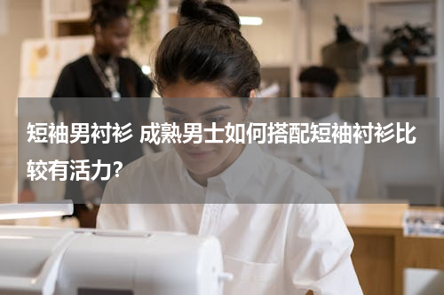 短袖男衬衫 成熟男士如何搭配短袖衬衫比较有活力？