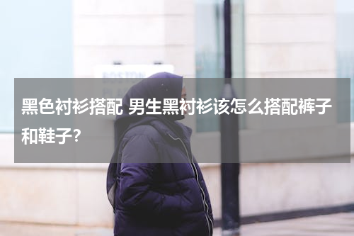 黑色衬衫搭配 男生黑衬衫该怎么搭配裤子和鞋子？