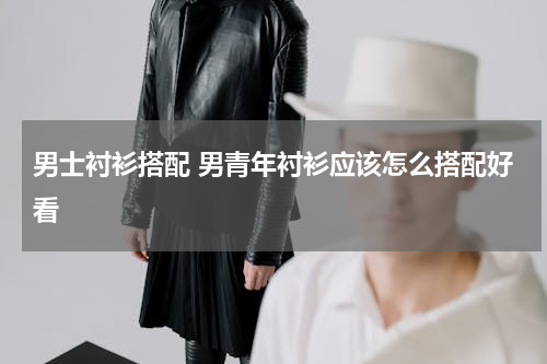 男士衬衫搭配 男青年衬衫应该怎么搭配好看