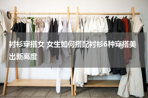 衬衫穿搭女 女生如何搭配衬衫6种穿搭美出新高度