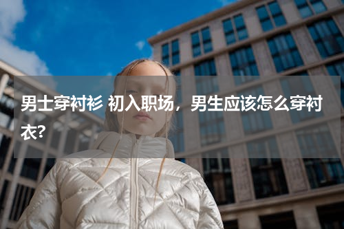 男士穿衬衫 初入职场，男生应该怎么穿衬衣?