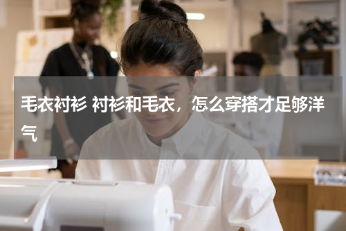 毛衣衬衫 衬衫和毛衣，怎么穿搭才足够洋气