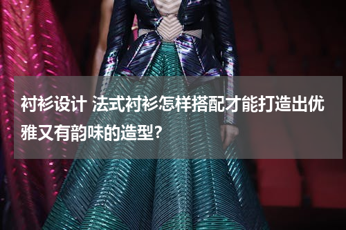 衬衫设计 法式衬衫怎样搭配才能打造出优雅又有韵味的造型？