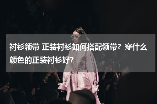 衬衫领带 正装衬衫如何搭配领带？穿什么颜色的正装衬衫好？