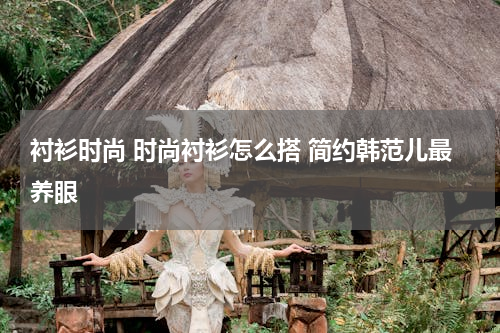 衬衫时尚 时尚衬衫怎么搭 简约韩范儿最养眼