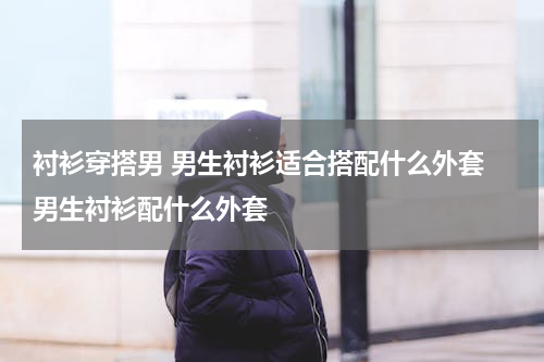 衬衫穿搭男 男生衬衫适合搭配什么外套 男生衬衫配什么外套