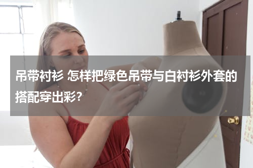 吊带衬衫 怎样把绿色吊带与白衬衫外套的搭配穿出彩？