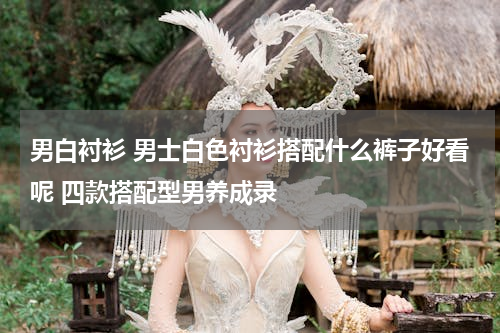 男白衬衫 男士白色衬衫搭配什么裤子好看呢 四款搭配型男养成录