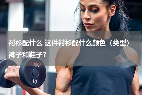 衬衫配什么 这件衬衫配什么颜色（类型）裤子和鞋子？