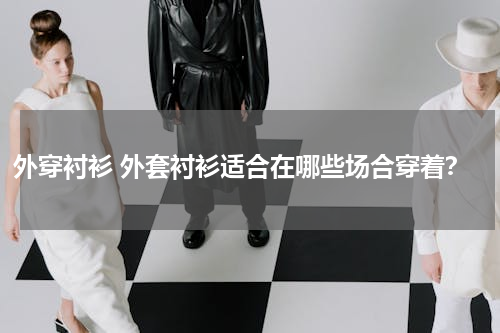 外穿衬衫 外套衬衫适合在哪些场合穿着？